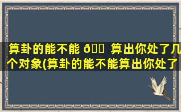 算卦的能不能 🐠 算出你处了几个对象(算卦的能不能算出你处了几个对象的事情)